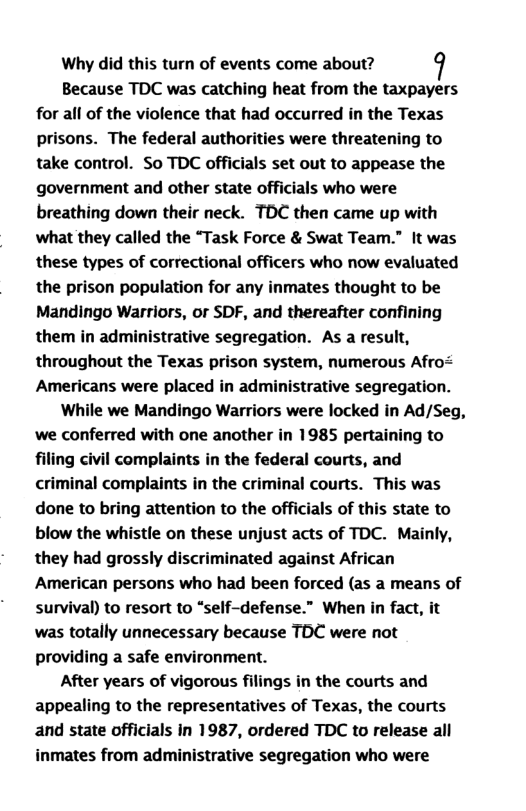 Why did this turn of events come about? Because TDC was catching heat from the taxpayers for all of the violence that had occurred in the Texas prisons. The federal authorities were threatening to take control. So TDC officials set out to appease the government and other state officials who were breathing down their neck. TDC then came up with what they called the “Task Force & Swat Team.” It was these types of correctional officers who now evaluated the prison population for any inmates thought to be Mandingo Warriors, or SDF, and thereafter confining them in ad rative segregation. As a result, throughout the Texas prison system, numerous Afro< Americans were placed in administrative segregation. While we Mandingo Warriors were locked in Ad/Seg, ‘we conferred with one another in 1985 pertaining to filing civil complaints in the federal courts, and criminal complaints in the criminal courts. This was done to bring attention to the officials of this state to blow the whistle on these unjust acts of TDC. Mainly, they had grossly discriminated against African American persons who had been forced (as a means of survival) to resort to “self-defense.” When in fact, it was totally unnecessary because TDC were not providing a safe environment. After years of vigorous filings in the courts and appealing to the representatives of Texas, the courts and state officials in 1987, ordered TDC to release all inmates from administrative segregation who were
